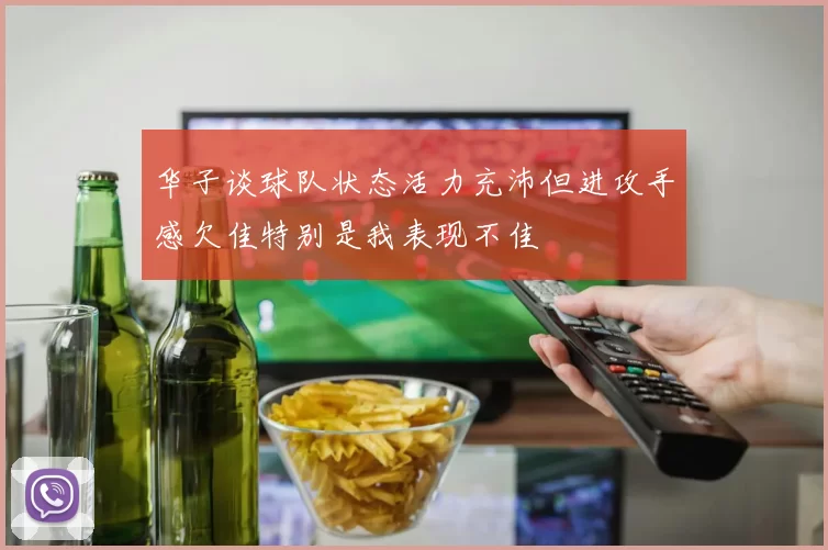 华子谈球队状态活力充沛但进攻手感欠佳特别是我表现不佳