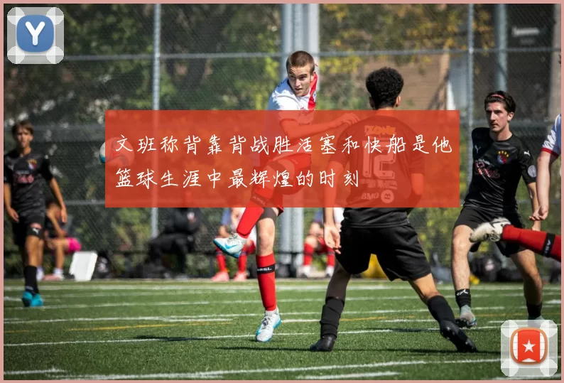 文班称背靠背战胜活塞和快船是他篮球生涯中最辉煌的时刻