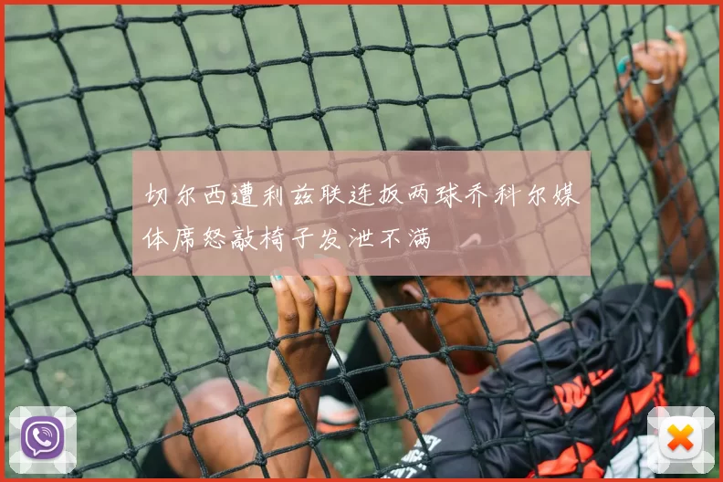 切尔西遭利兹联连扳两球乔科尔媒体席怒敲椅子发泄不满