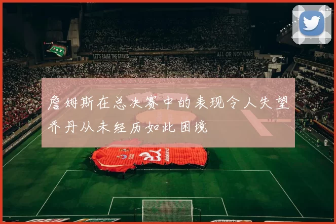 詹姆斯在总决赛中的表现令人失望乔丹从未经历如此困境