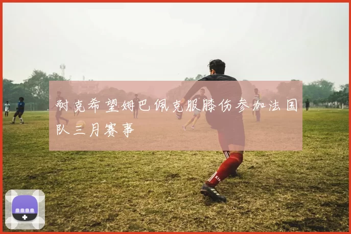 耐克希望姆巴佩克服膝伤参加法国队三月赛事