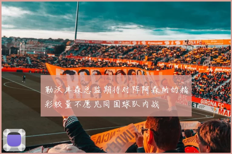 勒沃库森总监期待对阵阿森纳的精彩较量不愿见同国球队内战