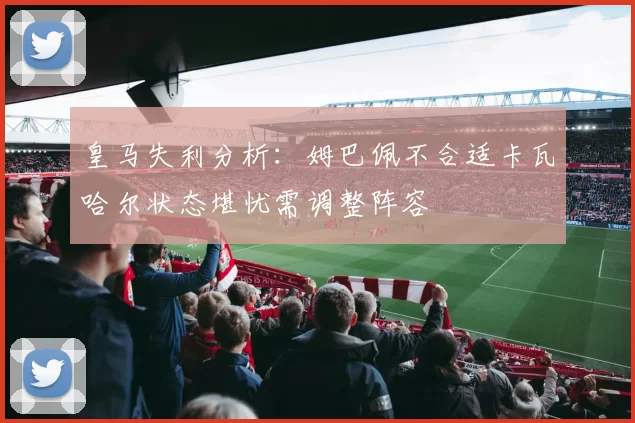 皇马失利分析：姆巴佩不合适卡瓦哈尔状态堪忧需调整阵容