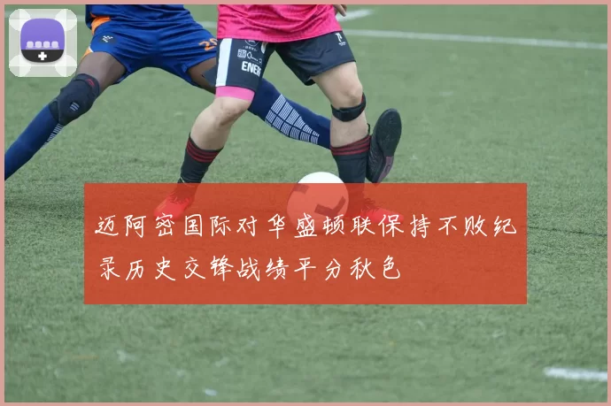 迈阿密国际对华盛顿联保持不败纪录历史交锋战绩平分秋色