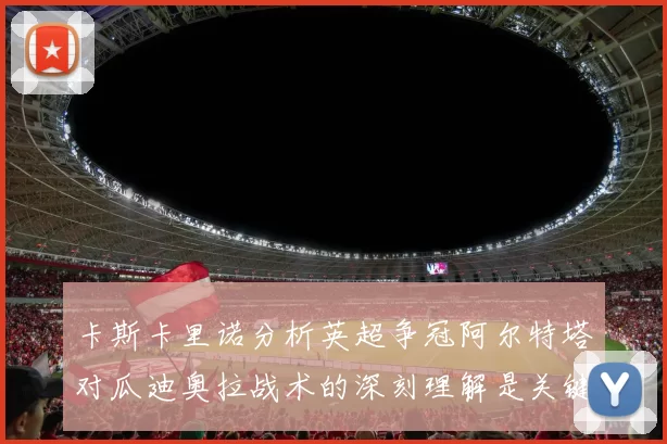 卡斯卡里诺分析英超争冠阿尔特塔对瓜迪奥拉战术的深刻理解是关键