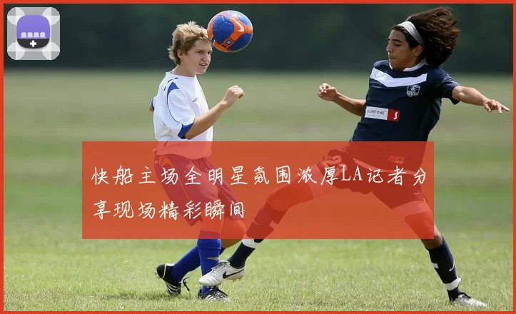 快船主场全明星氛围浓厚LA记者分享现场精彩瞬间