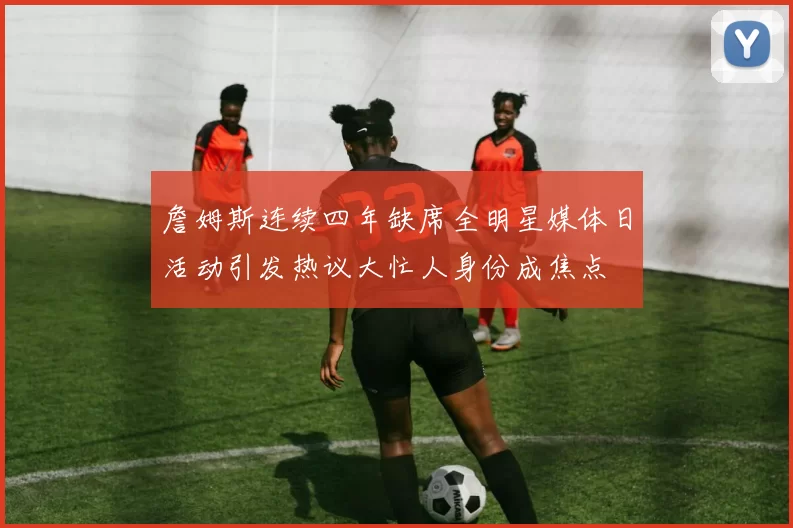 詹姆斯连续四年缺席全明星媒体日活动引发热议大忙人身份成焦点
