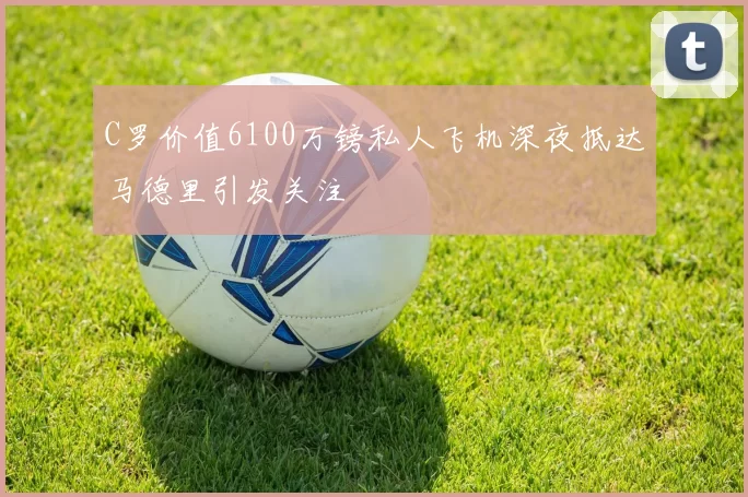 C罗价值6100万镑私人飞机深夜抵达马德里引发关注