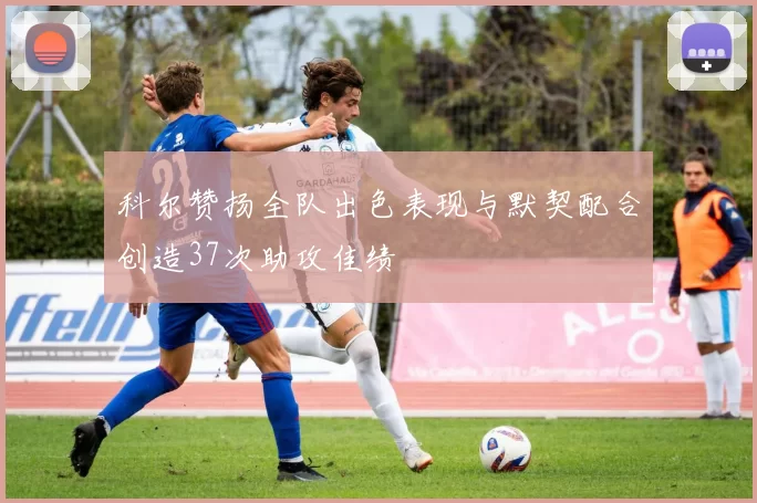科尔赞扬全队出色表现与默契配合创造37次助攻佳绩